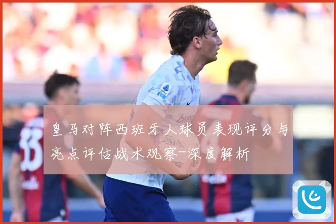 皇马对阵西班牙人球员表现评分与亮点评估战术观察-深度解析