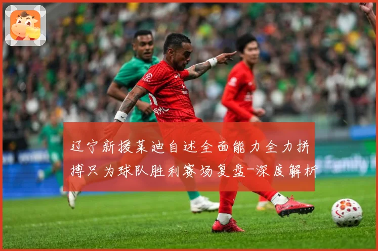 辽宁新援莱迪自述全面能力全力拼搏只为球队胜利赛场复盘-深度解析