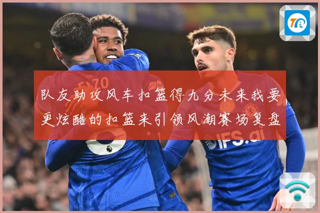队友助攻风车扣篮得九分未来我要更炫酷的扣篮来引领风潮赛场复盘-深度解析