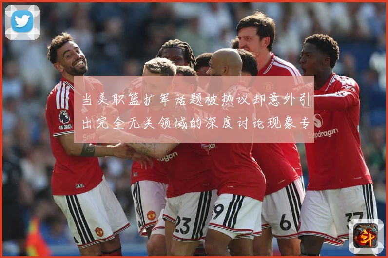 当美职篮扩军话题被热议却意外引出完全无关领域的深度讨论现象专题观察-深度解析