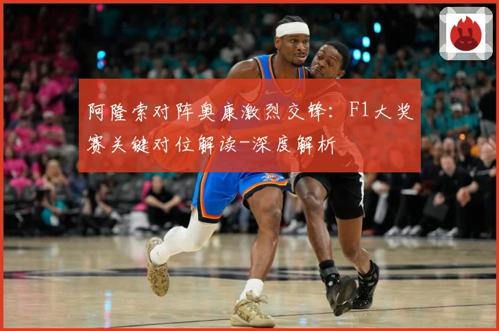 阿隆索对阵奥康激烈交锋：F1大奖赛关键对位解读-深度解析