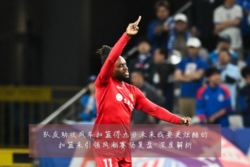 队友助攻风车扣篮得九分未来我要更炫酷的扣篮来引领风潮赛场复盘-深度解析
